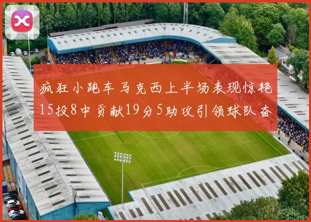 疯狂小跑车马克西上半场表现惊艳15投8中贡献19分5助攻引领球队奋勇争先