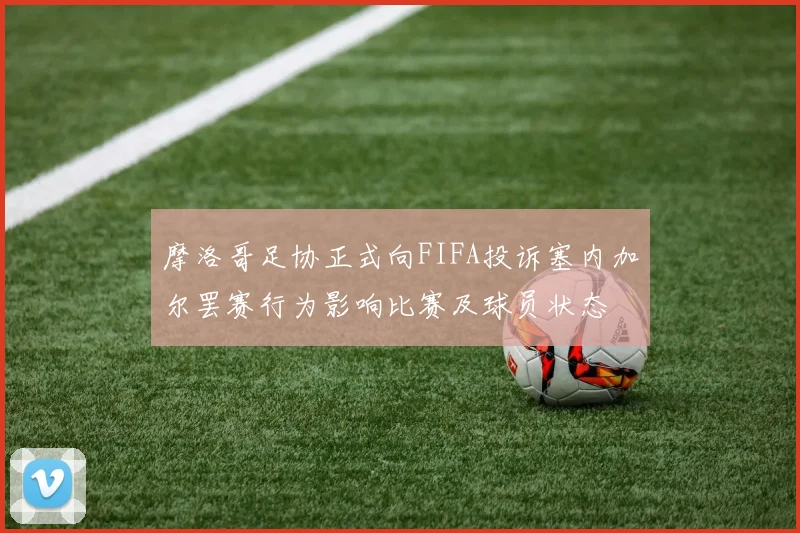 摩洛哥足协正式向FIFA投诉塞内加尔罢赛行为影响比赛及球员状态