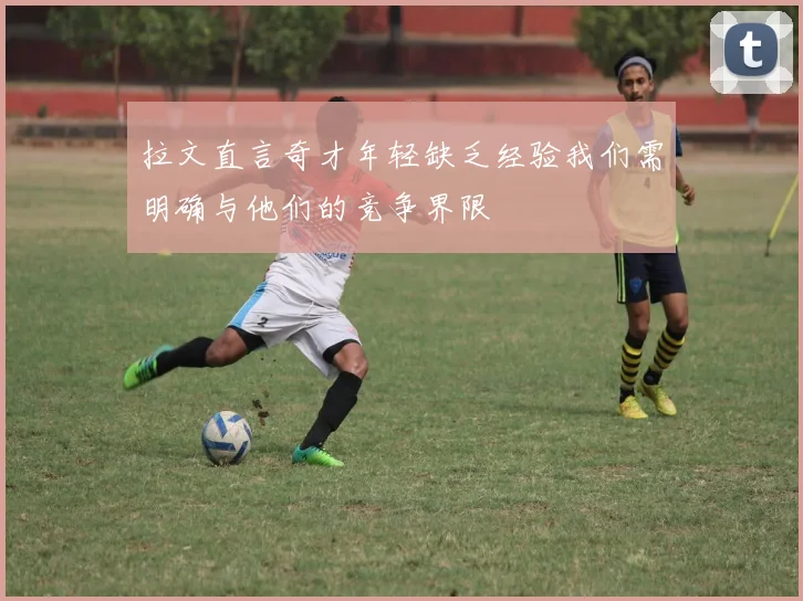 拉文直言奇才年轻缺乏经验我们需明确与他们的竞争界限