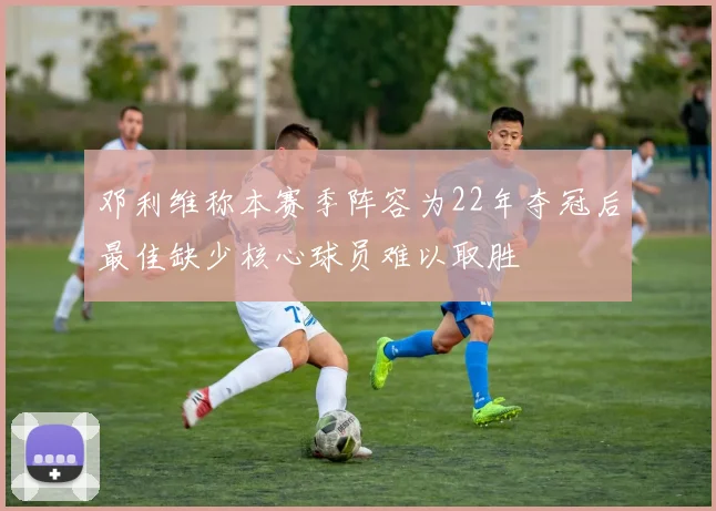邓利维称本赛季阵容为22年夺冠后最佳缺少核心球员难以取胜