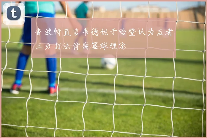 香波特直言韦德优于哈登认为后者三分打法背离篮球理念