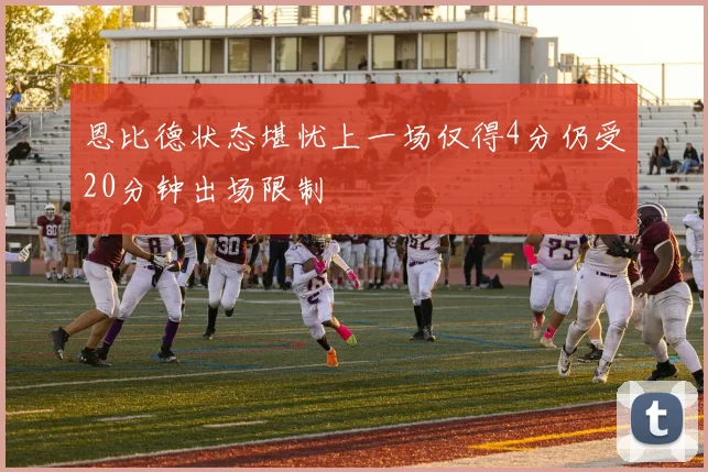恩比德状态堪忧上一场仅得4分仍受20分钟出场限制
