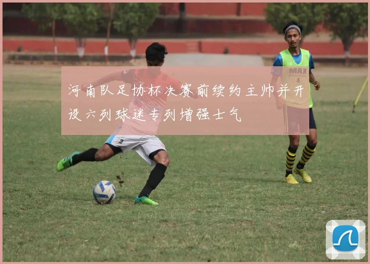 河南队足协杯决赛前续约主帅并开设六列球迷专列增强士气