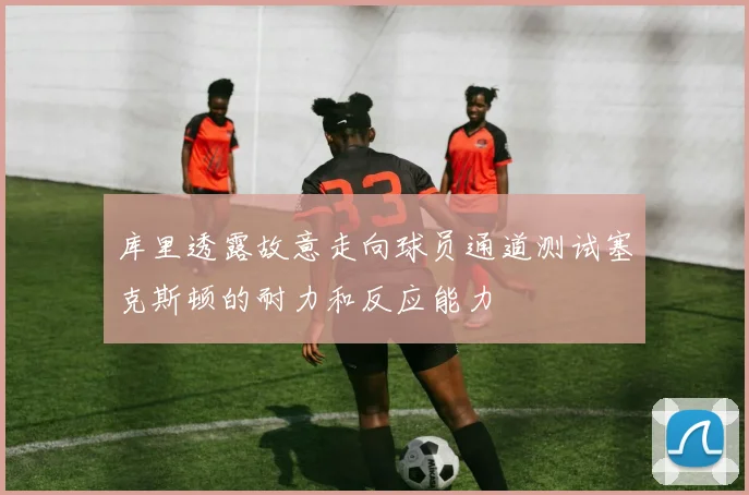 库里透露故意走向球员通道测试塞克斯顿的耐力和反应能力