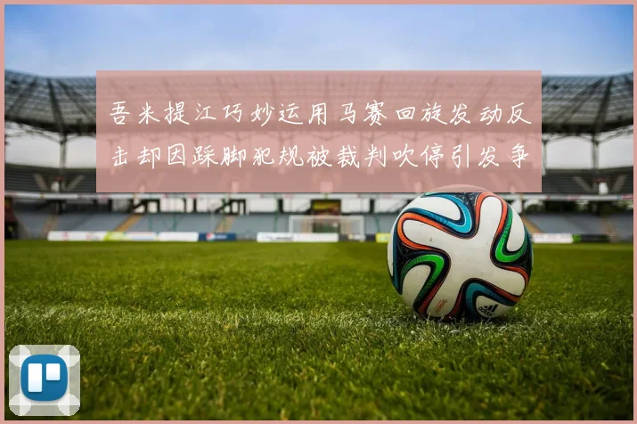 吾米提江巧妙运用马赛回旋发动反击却因踩脚犯规被裁判吹停引发争议