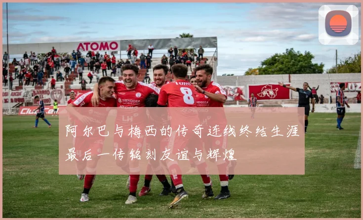 阿尔巴与梅西的传奇连线终结生涯最后一传铭刻友谊与辉煌
