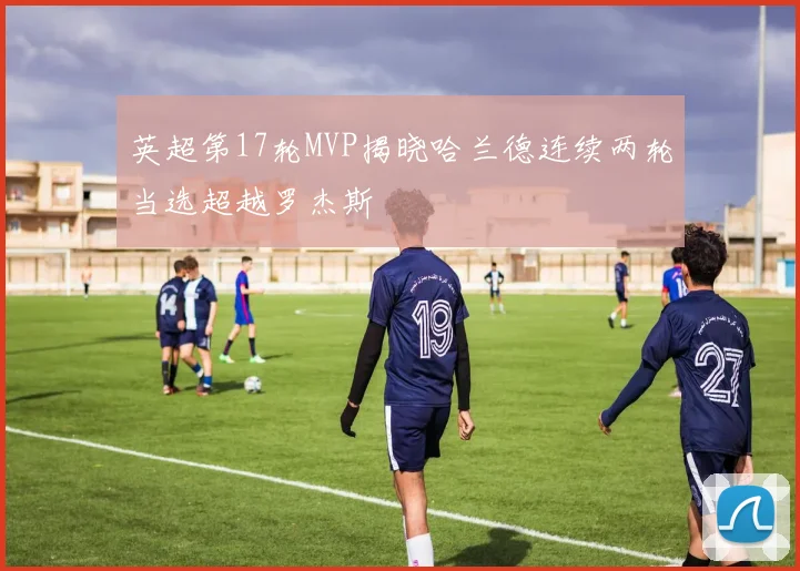 英超第17轮MVP揭晓哈兰德连续两轮当选超越罗杰斯