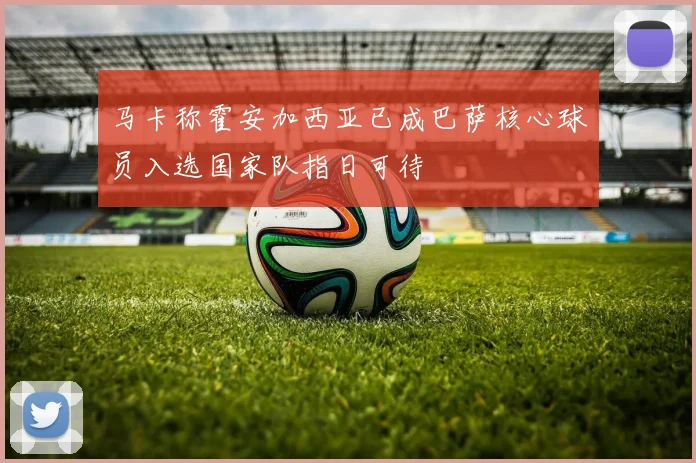 马卡称霍安加西亚已成巴萨核心球员入选国家队指日可待