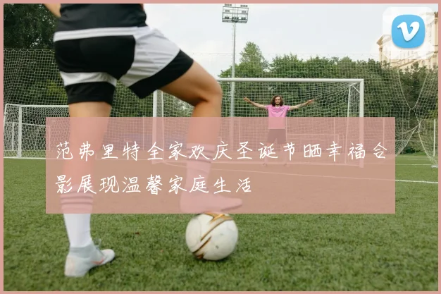 范弗里特全家欢庆圣诞节晒幸福合影展现温馨家庭生活