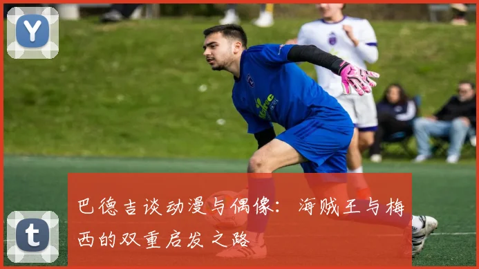 巴德吉谈动漫与偶像：海贼王与梅西的双重启发之路