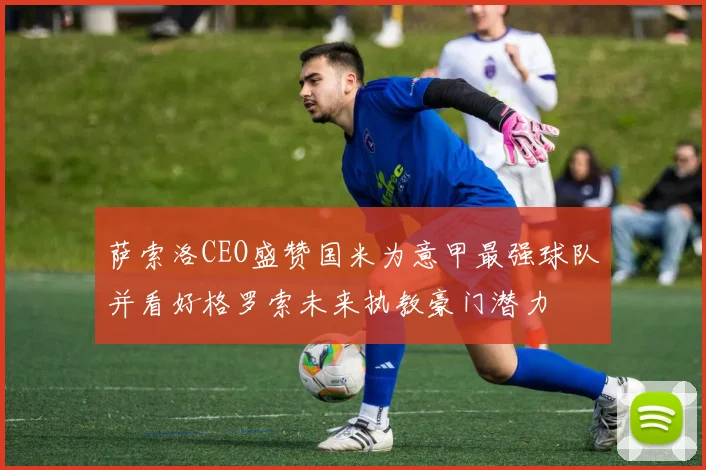 萨索洛CEO盛赞国米为意甲最强球队并看好格罗索未来执教豪门潜力