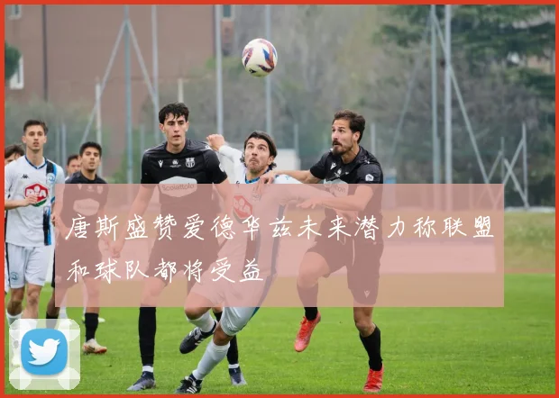 唐斯盛赞爱德华兹未来潜力称联盟和球队都将受益