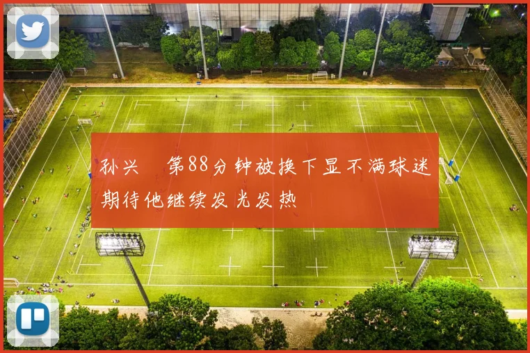 孙兴慜第88分钟被换下显不满球迷期待他继续发光发热