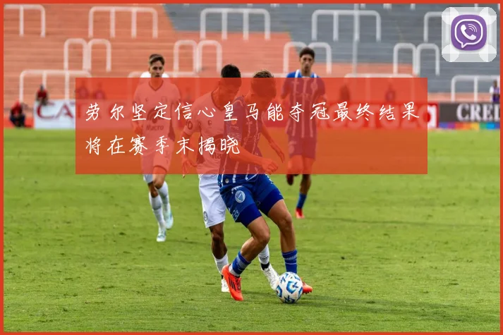 劳尔坚定信心皇马能夺冠最终结果将在赛季末揭晓