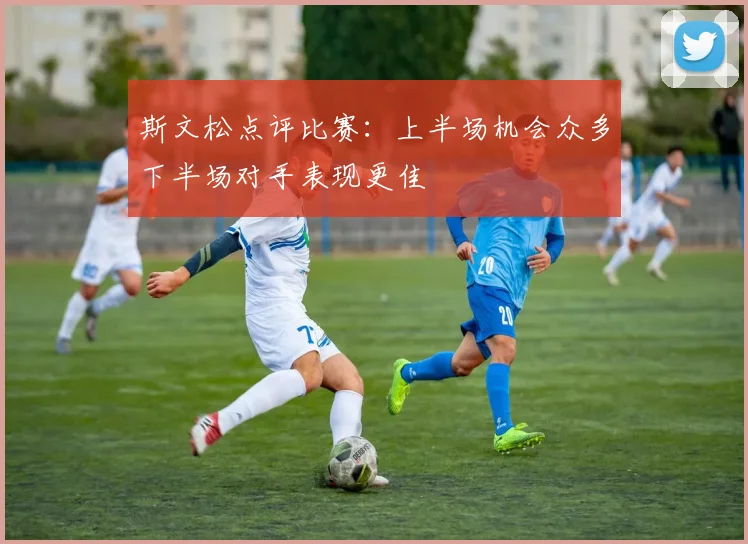 斯文松点评比赛：上半场机会众多下半场对手表现更佳