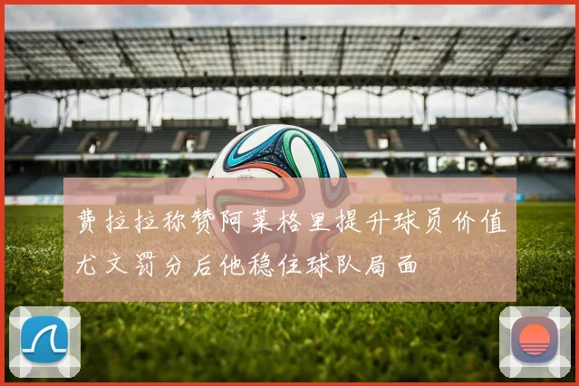 费拉拉称赞阿莱格里提升球员价值尤文罚分后他稳住球队局面