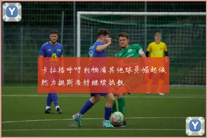 卡拉格呼吁利物浦其他球员崛起依然力挺斯洛特继续执教