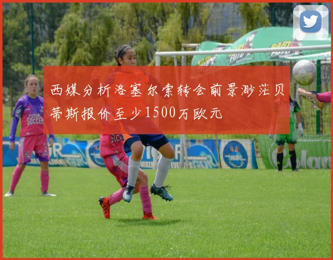 西媒分析洛塞尔索转会前景渺茫贝蒂斯报价至少1500万欧元