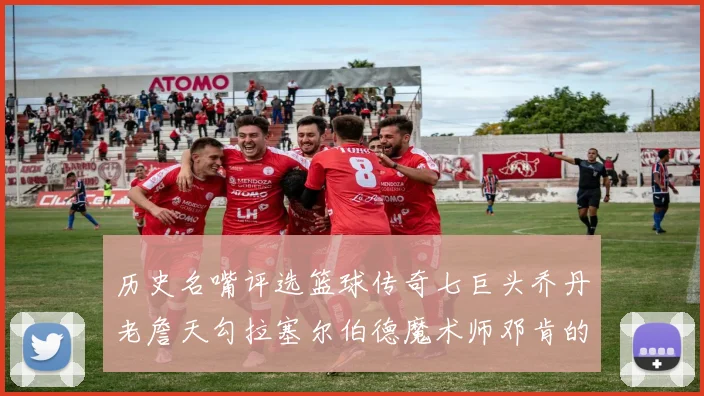 历史名嘴评选篮球传奇七巨头乔丹老詹天勾拉塞尔伯德魔术师邓肯的巅峰之路