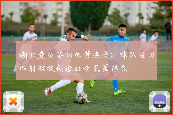 谢尔曼分享训练营感受：球队活力四射积极创造机会氛围热烈