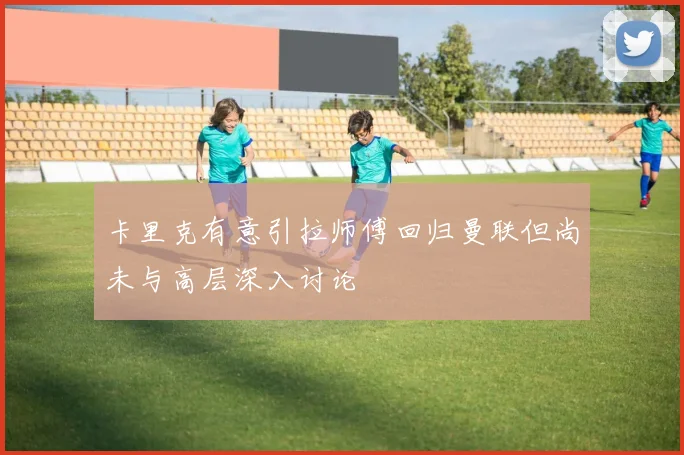 卡里克有意引拉师傅回归曼联但尚未与高层深入讨论