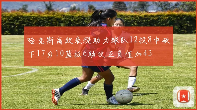 哈克斯高效表现助力球队12投8中砍下17分10篮板6助攻正负值加43