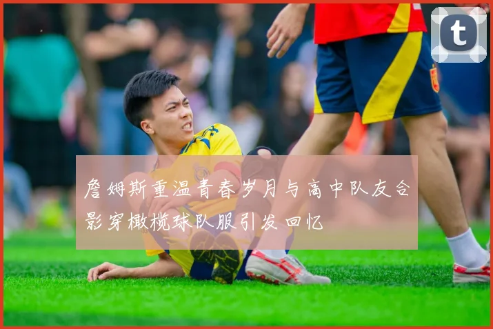 詹姆斯重温青春岁月与高中队友合影穿橄榄球队服引发回忆