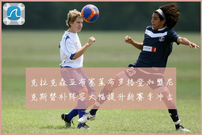 克拉克森亚布塞莱布罗格登加盟尼克斯替补阵容大幅提升新赛季冲击东决目标明确