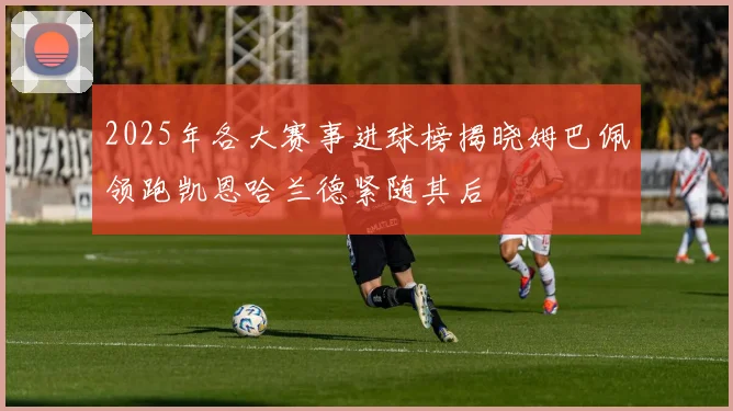 2025年各大赛事进球榜揭晓姆巴佩领跑凯恩哈兰德紧随其后