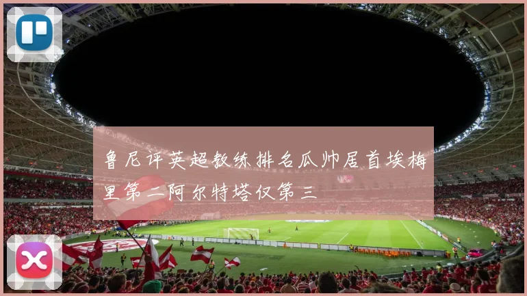 鲁尼评英超教练排名瓜帅居首埃梅里第二阿尔特塔仅第三